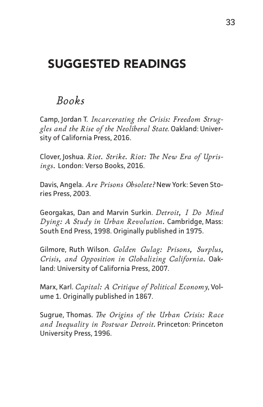 SUGGESTED READINGS  Books  Camp, Jordan T. Incarcerating the Crisis: Freedom Strug- gles and the Rise of the Neoliberal State. Oakland: Univer- sity of California Press, 2016.  Clover, Joshua. Rio. Strike. Riot: The New Era of Upris- ings. London: Verso Books, 2016.  Davis, Angela. Are Prisons Obsolete?New York: Seven Sto- ries Press, 2003.  Georgakas, Dan and Marvin Surkin. Detroit, I Do Mind Dying: A Study in Urban Revolution. Cambridge, Mass: South End Press, 1998. Originally published in 1975  Gilmore, Ruth Wilson. Golden Gulag: Prisons, Surplus, Crisis, and Opposition in Globalizing California. Oak- land: University of California Press, 2007.  Marx, Karl. Capital: A Critique of Political Economy, Vol- ume 1. Originally published in 1867.  Sugrue, Thomas. The Origins of the Urban Crisis: Race and Inequality in Postwar Detroit. Princeton: Princeton University Press, 1996.  33 